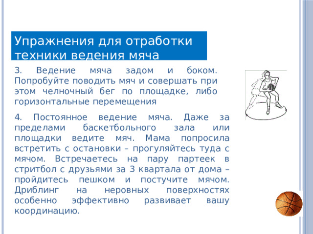 Упражнения для отработки техники ведения мяча 3. Ведение мяча задом и боком. Попробуйте поводить мяч и совершать при этом челночный бег по площадке, либо горизонтальные перемещения 4. Постоянное ведение мяча. Даже за пределами баскетбольного зала или площадки ведите мяч. Мама попросила встретить с остановки – прогуляйтесь туда с мячом. Встречаетесь на пару партеек в стритбол с друзьями за 3 квартала от дома – пройдитесь пешком и постучите мячом. Дриблинг на неровных поверхностях особенно эффективно развивает вашу координацию. 