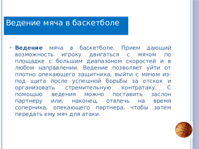 Техника Ведение мяча в баскетболе Ведение мяча в баскетболе. Прием дающий возможность игроку двигаться с мячом по площадке с большим диапазоном скоростей и в любом направлении. Ведение позволяет уйти от плотно опекающего защитника, выйти с мячом из-под щита после успешной борьбы за отскок и организовать стремительную контратаку. С помощью ведения можно поставить заслон партнеру или, наконец, отвлечь на время соперника, опекающего партнера, чтобы затем передать ему мяч для атаки. 