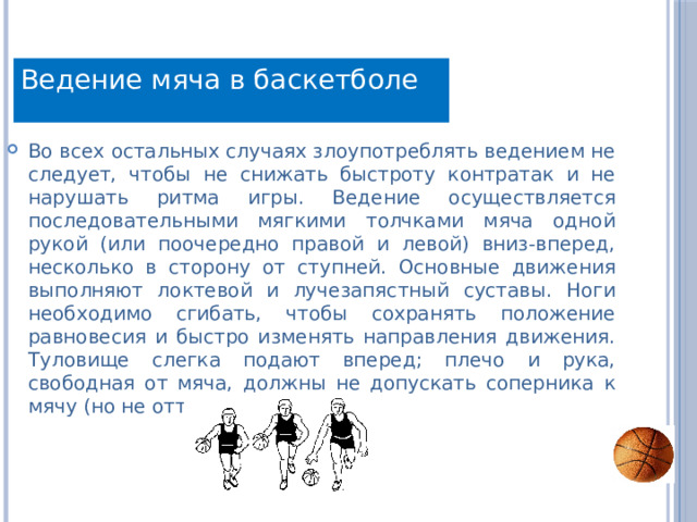 Ведение мяча в баскетболе Во всех остальных случаях злоупотреблять ведением не следует, чтобы не снижать быстроту контратак и не нарушать ритма игры. Ведение осуществляется последовательными мягкими толчками мяча одной рукой (или поочередно правой и левой) вниз-вперед, несколько в сторону от ступней. Основные движения выполняют локтевой и лучезапястный суставы. Ноги необходимо сгибать, чтобы сохранять положение равновесия и быстро изменять направления движения. Туловище слегка подают вперед; плечо и рука, свободная от мяча, должны не допускать соперника к мячу (но не отталкивать его!).. 