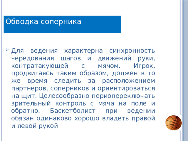 Обводка соперника Для ведения характерна синхронность чередования шагов и движений руки, контратакующей с мячом. Игрок, продвигаясь таким образом, должен в то же время следить за расположением партнеров, соперников и ориентироваться на щит. Целесообразно периопереключать зрительный контроль с мяча на поле и обратно. Баскетболист при ведении обязан одинаково хорошо владеть правой и левой рукой 