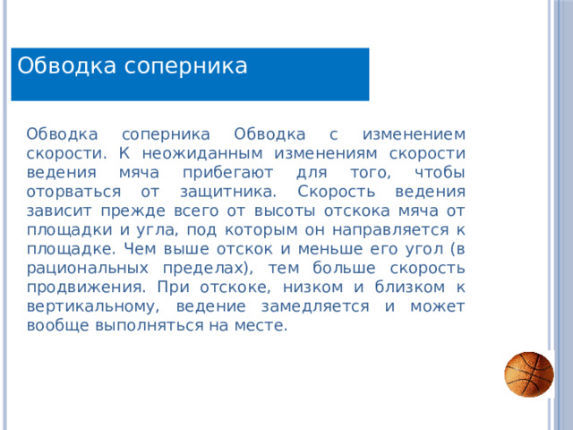 Обводка соперника Обводка соперника Обводка с изменением скорости. К неожиданным изменениям скорости ведения мяча прибегают для того, чтобы оторваться от защитника. Скорость ведения зависит прежде всего от высоты отскока мяча от площадки и угла, под которым он направляется к площадке. Чем выше отскок и меньше его угол (в рациональных пределах), тем больше скорость продвижения. При отскоке, низком и близком к вертикальному, ведение замедляется и может вообще выполняться на месте. 