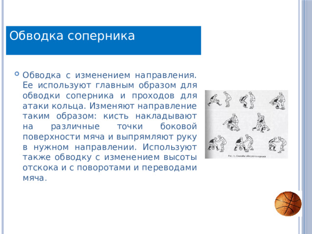 Обводка соперника Обводка с изменением направления. Ее используют главным образом для обводки соперника и проходов для атаки кольца. Изменяют направление таким образом: кисть накладывают на различные точки боковой поверхности мяча и выпрямляют руку в нужном направлении. Используют также обводку с изменением высоты отскока и с поворотами и переводами мяча . 
