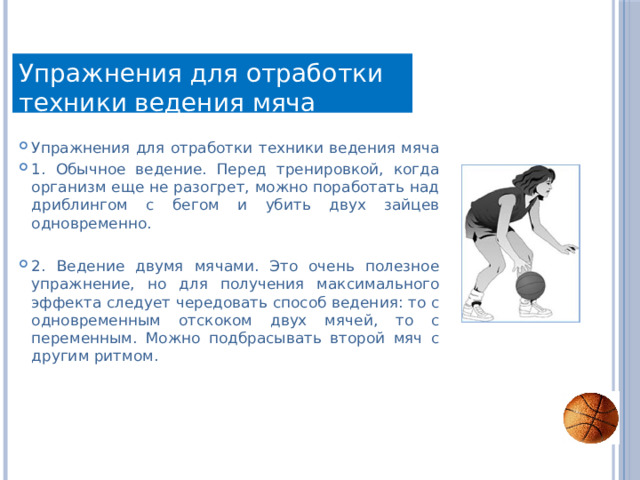 Упражнения для отработки техники ведения мяча Упражнения для отработки техники ведения мяча 1. Обычное ведение. Перед тренировкой, когда организм еще не разогрет, можно поработать над дриблингом с бегом и убить двух зайцев одновременно. 2. Ведение двумя мячами. Это очень полезное упражнение, но для получения максимального эффекта следует чередовать способ ведения: то с одновременным отскоком двух мячей, то с переменным. Можно подбрасывать второй мяч с другим ритмом. 