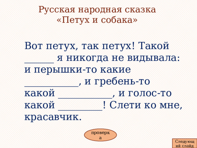 красивые птицы Русская народная сказка «Петух и собака»    Вот петух, так петух! Такой ______ я никогда не видывала: и перышки-то какие ___________, и гребень-то какой ___________, и голос-то какой _________! Слети ко мне, красавчик. проверка Следующий слайд красный звонкий  