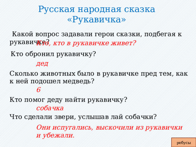 Русская народная сказка «Рукавичка»    Какой вопрос задавали герои сказки, подбегая к рукавичке? Кто, кто в рукавичке живет? Кто обронил рукавичку? дед Сколько животных было в рукавичке пред тем, как к ней подошел медведь? 6 Кто помог деду найти рукавичку? собачка Что сделали звери, услышав лай собачки? Они испугались, выскочили из рукавички и убежали. ребусы 