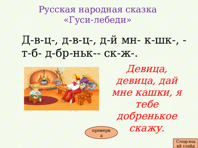 Русская народная сказка «Гуси-лебеди»   Д-в-ц-, д-в-ц-, д-й мн- к-шк-, - т-б- д-бр-ньк-- ск-ж-. Девица, девица, дай мне кашки, я тебе добренькое скажу. проверка Следующий слайд 