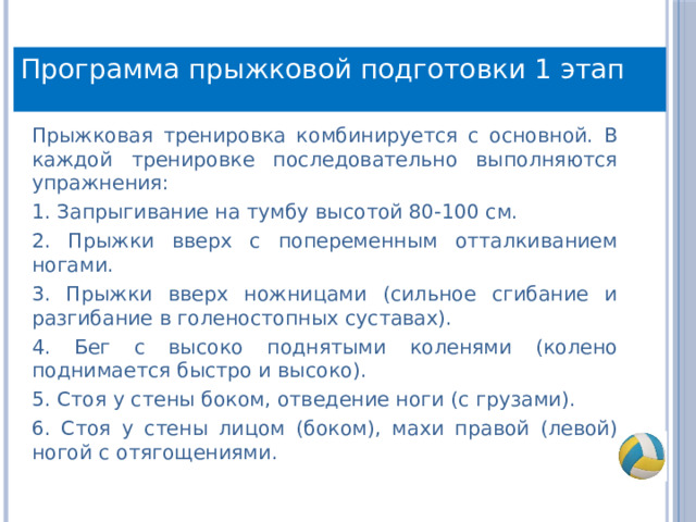 Программа прыжковой подготовки 1 этап Прыжковая тренировка комбинируется с основной. В каждой тренировке последовательно выполняются упражнения: 1. Запрыгивание на тумбу высотой 80-100 см. 2. Прыжки вверх с попеременным отталкиванием ногами. 3. Прыжки вверх ножницами (сильное сгибание и разгибание в голеностопных суставах). 4. Бег с высоко поднятыми коленями (колено поднимается быстро и высоко). 5. Стоя у стены боком, отведение ноги (с грузами). 6. Стоя у стены лицом (боком), махи правой (левой) ногой с отягощениями. 