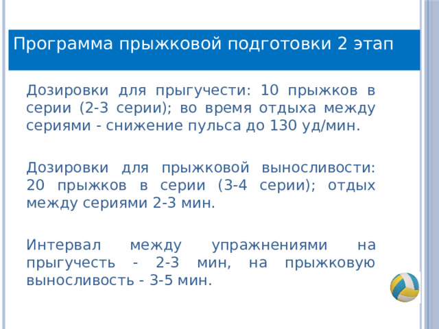 Программа прыжковой подготовки 2 этап Дозировки для прыгучести: 10 прыжков в серии (2-3 серии); во время отдыха между сериями - снижение пульса до 130 уд/мин. Дозировки для прыжковой выносливости: 20 прыжков в серии (3-4 серии); отдых между сериями 2-3 мин. Интервал между упражнениями на прыгучесть - 2-3 мин, на прыжковую выносливость - 3-5 мин. 