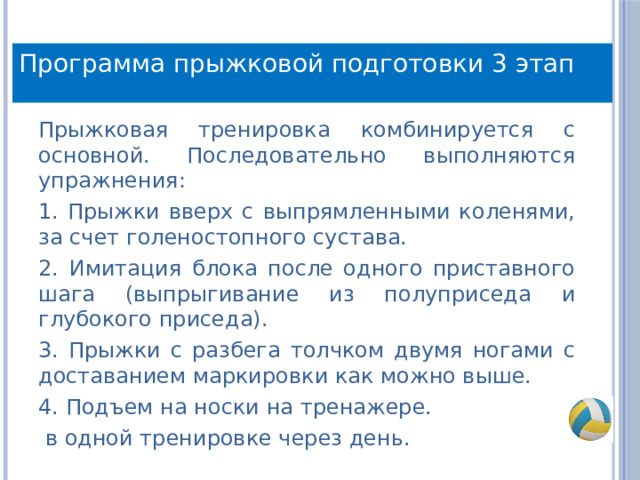 Программа прыжковой подготовки 3 этап Прыжковая тренировка комбинируется с основной. Последовательно выполняются упражнения: 1. Прыжки вверх с выпрямленными коленями, за счет голеностопного сустава. 2. Имитация блока после одного приставного шага (выпрыгивание из полуприседа и глубокого приседа). 3. Прыжки с разбега толчком двумя ногами с доставанием маркировки как можно выше. 4. Подъем на носки на тренажере.  в одной тренировке через день. 