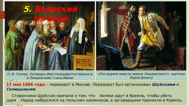 5. Боярский заговор «Последние минуты жизни Лжедмитрия I», картина Карла Венига П. И. Геллер. Патриарх Иов отказывается признать в Лжедмитрии I сына Ивана 17 мая 1606 года – переворот в Москве. Переворот был организован Шуйскими и Голицыными . 1. Сторонники Шуйских кричали о том, что « поляки идут в Кремль, чтобы убить царя » . Народ набросился на польских наемников, а заговорщики проникли в Кремль. 