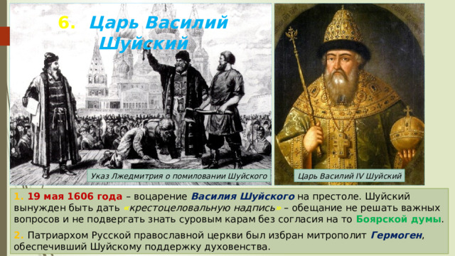 6. Царь Василий Шуйский Указ Лжедмитрия о помиловании Шуйского Царь Василий IV Шуйский 1. 19 мая 1606 года – воцарение Василия Шуйского на престоле. Шуйский вынужден быть дать « крестоцеловальную надпись » – обещание не решать важных вопросов и не подвергать знать суровым карам без согласия на то Боярской думы . 2. Патриархом Русской православной церкви был избран митрополит Гермоген , обеспечивший Шуйскому поддержку духовенства. 