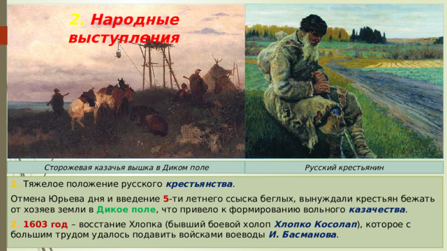 2. Народные выступления Сторожевая казачья вышка в Диком поле Русский крестьянин 1. Тяжелое положение русского крестьянства . Отмена Юрьева дня и введение 5 -ти летнего ссыска беглых, вынуждали крестьян бежать от хозяев земли в Дикое поле , что привело к формированию вольного казачества . 2. 1603 год – восстание Хлопка (бывший боевой холоп Хлопко Косолап ), которое с большим трудом удалось подавить войсками воеводы И. Басманова . 