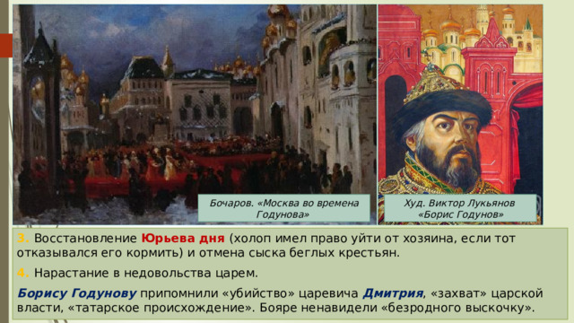 Бочаров. «Москва во времена Годунова» Худ. Виктор Лукьянов «Борис Годунов» 3. Восстановление Юрьева дня (холоп имел право уйти от хозяина, если тот отказывался его кормить) и отмена сыска беглых крестьян. 4. Нарастание в недовольства царем. Борису Годунову припомнили «убийство» царевича Дмитрия , «захват» царской власти, «татарское происхождение». Бояре ненавидели «безродного выскочку». 