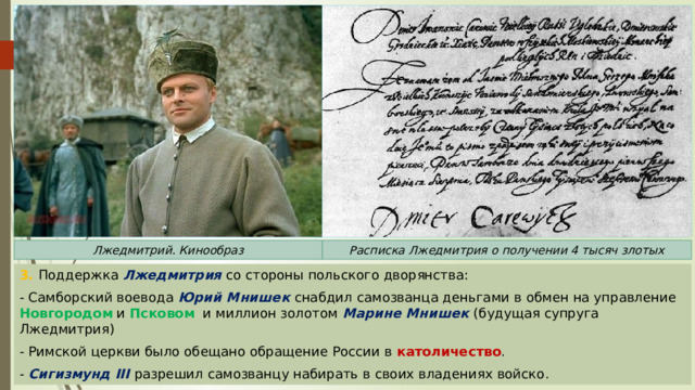 Расписка Лжедмитрия о получении 4 тысяч злотых Лжедмитрий. Кинообраз 3. Поддержка Лжедмитрия со стороны польского дворянства: - Самборский воевода Юрий Мнишек снабдил самозванца деньгами в обмен на управление Новгородом и Псковом и миллион золотом Марине Мнишек (будущая супруга Лжедмитрия) - Римской церкви было обещано обращение России в католичество . - Сигизмунд III разрешил самозванцу набирать в своих владениях войско. 