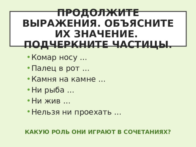 ПРОДОЛЖИТЕ ВЫРАЖЕНИЯ. ОБЪЯСНИТЕ ИХ ЗНАЧЕНИЕ.  ПОДЧЕРКНИТЕ ЧАСТИЦЫ. Комар носу … Палец в рот … Камня на камне … Ни рыба … Ни жив … Нельзя ни проехать … КАКУЮ РОЛЬ ОНИ ИГРАЮТ В СОЧЕТАНИЯХ? 