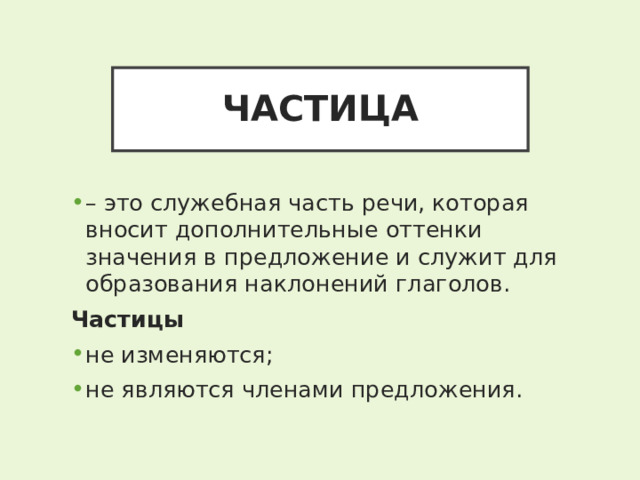 ЧАСТИЦА – это служебная часть речи, которая вносит дополнительные оттенки значения в предложение и служит для образования наклонений глаголов. Частицы не изменяются; не являются членами предложения. 