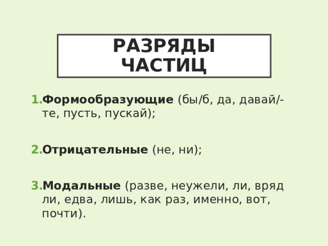 РАЗРЯДЫ ЧАСТИЦ Формообразующие (бы/б, да, давай/-те, пусть, пускай);  Отрицательные (не, ни);  Модальные (разве, неужели, ли, вряд ли, едва, лишь, как раз, именно, вот, почти). 