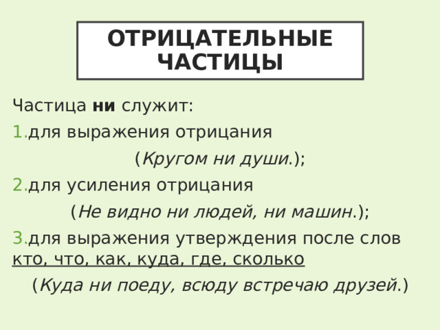 ОТРИЦАТЕЛЬНЫЕ ЧАСТИЦЫ Частица ни служит: для выражения отрицания ( Кругом ни души .); для усиления отрицания ( Не видно ни людей, ни машин .); для выражения утверждения после слов кто, что, как, куда, где, сколько  ( Куда ни поеду, всюду встречаю друзей .) 