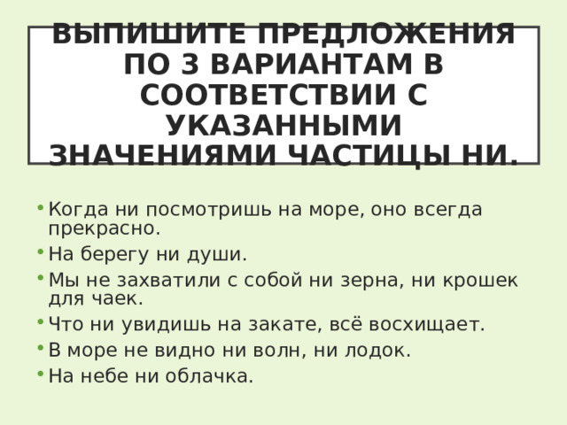 ВЫПИШИТЕ ПРЕДЛОЖЕНИЯ ПО 3 ВАРИАНТАМ В СООТВЕТСТВИИ С УКАЗАННЫМИ ЗНАЧЕНИЯМИ ЧАСТИЦЫ НИ. Когда ни посмотришь на море, оно всегда прекрасно. На берегу ни души. Мы не захватили с собой ни зерна, ни крошек для чаек. Что ни увидишь на закате, всё восхищает. В море не видно ни волн, ни лодок. На небе ни облачка. 