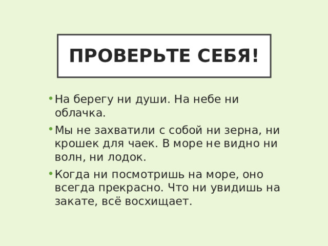 ПРОВЕРЬТЕ СЕБЯ! На берегу ни души. На небе ни облачка. Мы не захватили с собой ни зерна, ни крошек для чаек. В море не видно ни волн, ни лодок. Когда ни посмотришь на море, оно всегда прекрасно. Что ни увидишь на закате, всё восхищает. 