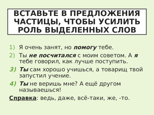 ВСТАВЬТЕ В ПРЕДЛОЖЕНИЯ ЧАСТИЦЫ, ЧТОБЫ УСИЛИТЬ РОЛЬ ВЫДЕЛЕННЫХ СЛОВ Я очень занят, но помогу тебе. Ты не посчитался с моим советом. А я тебе говорил, как лучше поступить. Ты сам хорошо учишься, а товарищ твой запустил учение. Ты не веришь мне? А ещё другом называешься! Справка : ведь, даже, всё-таки, же, -то. 