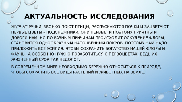 Актуальность исследования Журчат ручьи, звонко поют птицы, распускаются почки и зацветают первые цветы – подснежники. Они первые, и поэтому приятны и дороги нам. Но по разным причинам происходит оскудение флоры, становится однообразным напочвенный покров. Поэтому нам надо приложить все усилия, чтобы сохранить богатство нашей флоры и фауны. А особенно нужно позаботиться о первоцветах, ведь их жизненный срок так недолог. В современном мире необходимо бережно относиться к природе, чтобы сохранить все виды растений и животных на Земле. 