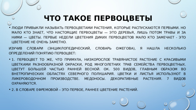 Что такое первоцветы   Люди привыкли называть первоцветами растения, которые распускаются первыми. Но мало кто знает, что настоящие первоцветы — это деревья, лишь потом травы и за ними — цветы. Первые недели цветения диких первоцветов мало кто замечает - это цветение не очень заметно. Изучив словари (энциклопедический, словарь Ожегова), я нашла несколько определений понятию Первоцвет: 1. Первоцвет то же, что примула, Низкорослое травянистое растение с красивыми цветками разнообразной окраски, род многолетних трав семейства первоцветных. Цветут большей частью ранней весной. Ок. 500 видов, главным образом во внетропических областях Северного полушария. Цветки и листья используют в ликероводочном производстве. Медоносы. Декоративные растения. 7 видов охраняются. 2. в словаре Ефремовой – это Первое, раннее цветение растений. 