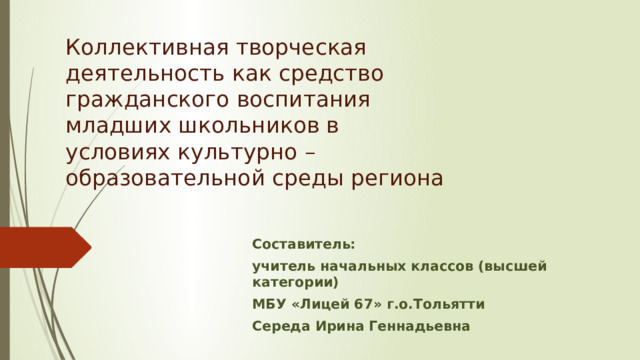 Коллективная творческая деятельность как средство гражданского воспитания младших школьников в условиях культурно – образовательной среды региона Составитель: учитель начальных классов (высшей категории) МБУ «Лицей 67» г.о.Тольятти Середа Ирина Геннадьевна 