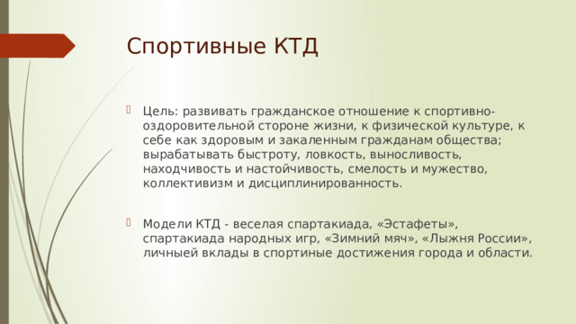 Спортивные КТД Цель: развивать гражданское отношение к спортивно-оздоровительной стороне жизни, к физической культуре, к себе как здоровым и закаленным гражданам общества; вырабатывать быстроту, ловкость, выносливость, находчивость и настойчивость, смелость и мужество, коллективизм и дисциплинированность. Модели КТД - веселая спартакиада, «Эстафеты», спартакиада народных игр, «Зимний мяч», «Лыжня России», личныей вклады в спортиные достижения города и области. 