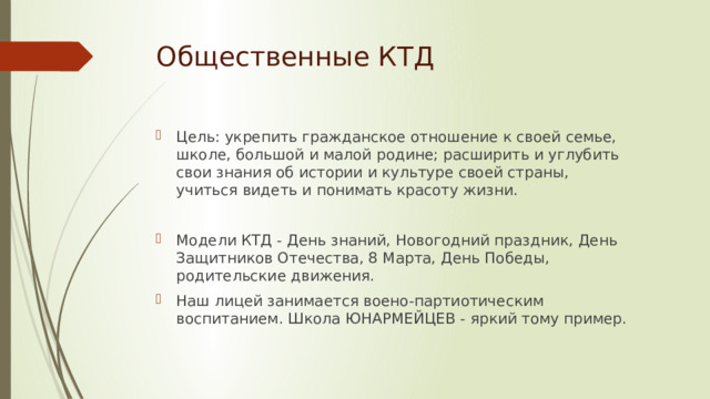 Общественные КТД Цель: укрепить гражданское отношение к своей семье, школе, большой и малой родине; расширить и углубить свои знания об истории и культуре своей страны, учиться видеть и понимать красоту жизни. Модели КТД - День знаний, Новогодний праздник, День Защитников Отечества, 8 Марта, День Победы, родительские движения. Наш лицей занимается воено-партиотическим воспитанием. Школа ЮНАРМЕЙЦЕВ - яркий тому пример. 