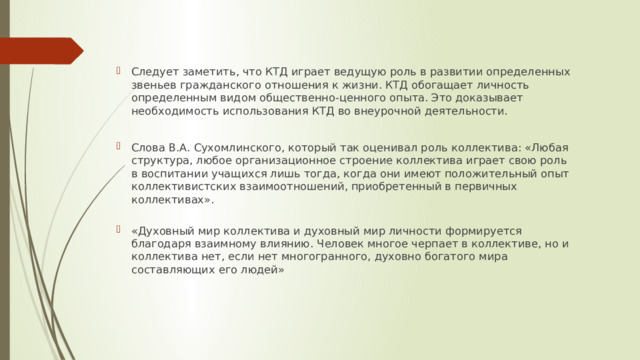 Следует заметить, что КТД играет ведущую роль в развитии определенных звеньев гражданского отношения к жизни. КТД обогащает личность определенным видом общественно-ценного опыта. Это доказывает необходимость использования КТД во внеурочной деятельности. Слова В.А. Сухомлинского, который так оценивал роль коллектива: «Любая структура, любое организационное строение коллектива играет свою роль в воспитании учащихся лишь тогда, когда они имеют положительный опыт коллективистских взаимоотношений, приобретенный в первичных коллективах».   «Духовный мир коллектива и духовный мир личности формируется благодаря взаимному влиянию. Человек многое черпает в коллективе, но и коллектива нет, если нет многогранного, духовно богатого мира составляющих его людей» 