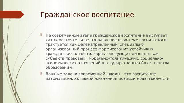 Гражданское воспитание На современном этапе гражданское воспитание выступает как самостоятельное направление в системе воспитания и трактуется как целенаправленный, специально организованный процесс формирования устойчивых гражданских качеств, характеризующих личность как субъекта правовых , морально-политических, социально-экономических отношений в государственно-общественном образовании. Важные задачи современной школы – это воспитание патриотизма, активной жизненной позиции нравственности. 