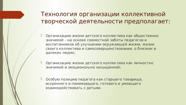 Технология организации коллективной творческой деятельности предполагает: Организацию жизни детского коллектива как общественно значимой – на основе совместной заботы педагогов и воспитанников об улучшении окружающей жизни, жизни своего коллектива и самосовершенствовании, о близких и далеких людях;   Организацию жизни детского коллектива как личностно значимой и эмоционально насыщенной; Особую позицию педагога как старшего товарища, искреннего и понимающего, готового и умеющего взаимодействовать с детьми. 