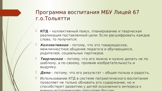 Программа воспитания МБУ Лицей 67  г.о.Тольятти КТД – коллективный поиск, планирование и творческая реализация поставленной цели. Если расшифровать каждое слово, то получится: Коллективное  – потому, что это товарищеское, межличностное общение педагога и обучающихся, родителей, социальных партнеров. Творческое  – потому, что его можно и нужно делать не по шаблону, а по-своему, проявив изобретательность и выдумку. Дело   – потому, что его результат – общая польза и радость. Использование КТД в системе патриотического воспитания позволяет не только обновить его содержание, но и способствует развитию у детей осознанного интереса к военно-историческому прошлому России, гражданственности, национального самосознания  
