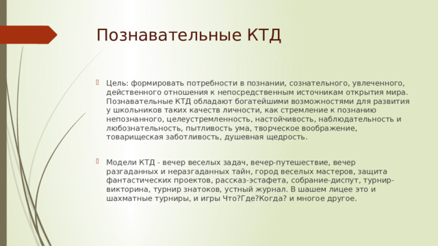 Познавательные КТД Цель: формировать потребности в познании, сознательного, увлеченного, действенного отношения к непосредственным источникам открытия мира. Познавательные КТД обладают богатейшими возможностями для развития у школьников таких качеств личности, как стремление к познанию непознанного, целеустремленность, настойчивость, наблюдательность и любознательность, пытливость ума, творческое воображение, товарищеская заботливость, душевная щедрость. Модели КТД - вечер веселых задач, вечер-путешествие, вечер разгаданных и неразгаданных тайн, город веселых мастеров, защита фантастических проектов, рассказ-эстафета, собрание-диспут, турнир-викторина, турнир знатоков, устный журнал. В шашем лицее это и шахматные турниры, и игры Что?Где?Когда? и многое другое. 