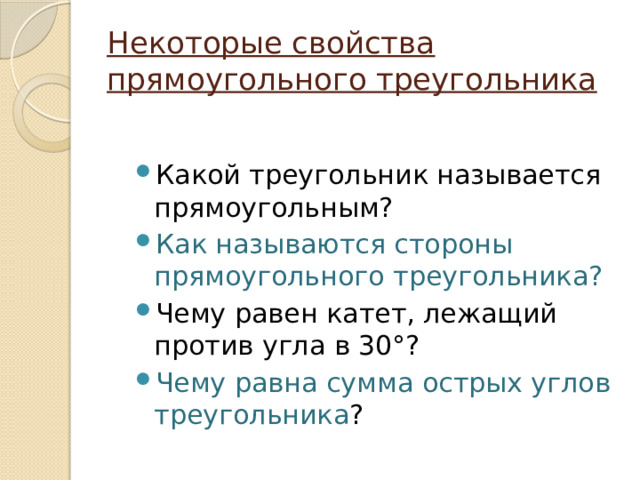 Некоторые свойства прямоугольного треугольника Какой треугольник называется прямоугольным? Как называются стороны прямоугольного треугольника? Чему равен катет, лежащий против угла в 30°? Чему равна сумма острых углов треугольника ? 