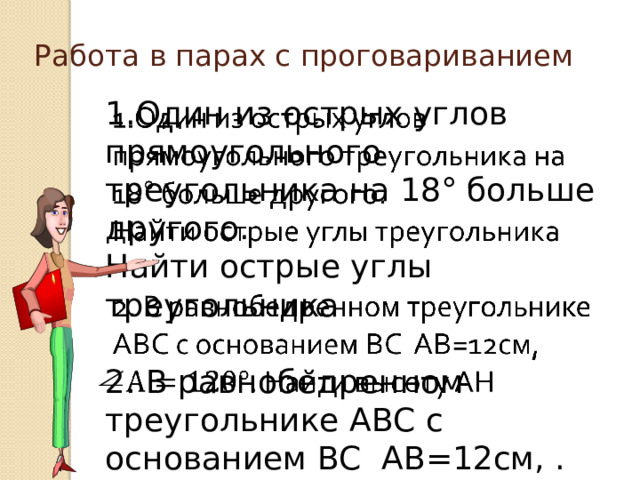 Работа в парах с проговариванием 1.Один из острых углов прямоугольного треугольника на 18° больше другого.   Найти острые углы треугольника 2. В равнобедренном треугольнике АВС с основанием ВС АВ=12см, . Найти высоту AH 