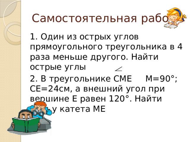Самостоятельная работа 1. Один из острых углов прямоугольного треугольника в 4 раза меньше другого. Найти острые углы 2. В треугольнике СМЕ М=90°; СЕ=24см, а внешний угол при вершине Е равен 120°. Найти длину катета МЕ  