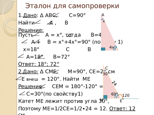 24 Эталон для самопроверки 1. Дано : ∆ АВС, С=90° Найти А , В Решение: Пусть А = х°, тогда В=4х°  А + В = х°+4х°=90° (по св-ву 1)  х=18°     С   В  А=18°, В=72° Ответ: 18°; 72° 2.Дано: ∆ СМЕ, М=90°, СЕ=24 см  Е внеш = 120°. Найти МЕ Решение : СЕМ = 180°-120° = 60°  С=30°(по свойству1) Катет МЕ лежит против угла 30°, Поэтому МЕ=1/2СЕ=1/2∙24 = 12. Ответ: 12 см А х 4х С 30° 60° 120° М Е 