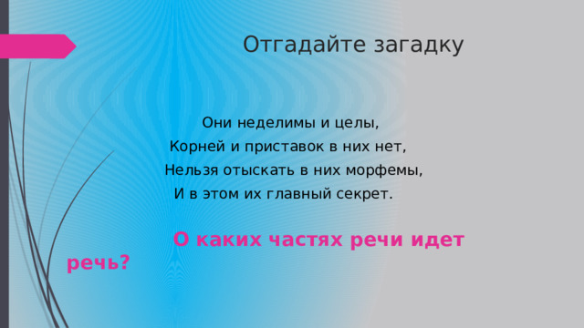  Отгадайте загадку  Они неделимы и целы,  Корней и приставок в них нет,  Нельзя отыскать в них морфемы,  И в этом их главный секрет.  О каких частях речи идет речь? 