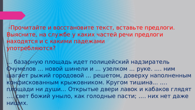 -Прочитайте и восстановите текст, вставьте предлоги. Выясните, на службе у каких частей речи предлоги находятся и с какими падежами употребляются? … базарную площадь идет полицейский надзиратель Очумелов … новой шинели и … узелком … руке. …. ним шагает рыжий городовой … решетом, доверху наполненным конфискованным крыжовником. Кругом тишина... …. площади ни души... Открытые двери лавок и кабаков глядят …. свет божий уныло, как голодные пасти; …. них нет даже нищих. 