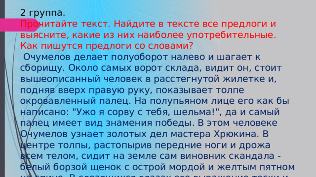2 группа. Прочитайте текст. Найдите в тексте все предлоги и выясните, какие из них наиболее употребительные. Как пишутся предлоги со словами?  Очумелов делает полуоборот налево и шагает к сборищу. Около самых ворот склада, видит он, стоит вышеописанный человек в расстегнутой жилетке и, подняв вверх правую руку, показывает толпе окровавленный палец. На полупьяном лице его как бы написано: 