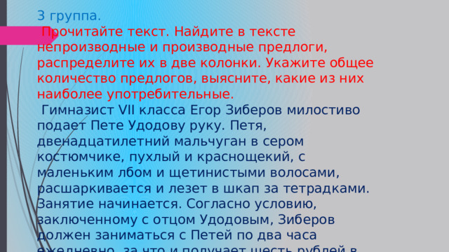 3 группа.  Прочитайте текст. Найдите в тексте непроизводные и производные предлоги, распределите их в две колонки. Укажите общее количество предлогов, выясните, какие из них наиболее употребительные.  Гимназист VII класса Егор Зиберов милостиво подает Пете Удодову руку. Петя, двенадцатилетний мальчуган в сером костюмчике, пухлый и краснощекий, с маленьким лбом и щетинистыми волосами, расшаркивается и лезет в шкап за тетрадками. Занятие начинается. Согласно условию, заключенному с отцом Удодовым, Зиберов должен заниматься с Петей по два часа ежедневно, за что и получает шесть рублей в месяц. Готовит он его во II класс гимназии. (В прошлом году он готовил его в I класс, но Петя порезался.) 