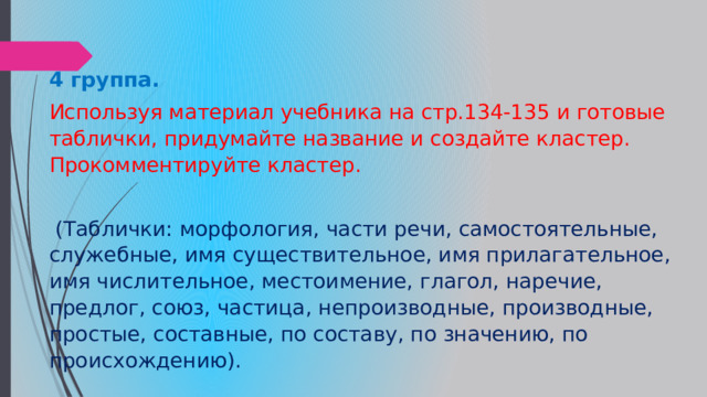 4 группа.   Используя материал учебника на стр.134-135 и готовые таблички, придумайте название и создайте кластер. Прокомментируйте кластер.  (Таблички: морфология, части речи, самостоятельные, служебные, имя существительное, имя прилагательное, имя числительное, местоимение, глагол, наречие, предлог, союз, частица, непроизводные, производные, простые, составные, по составу, по значению, по происхождению). 