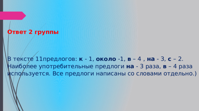 Ответ 2 группы    В тексте 11предлогов:  к  - 1,  около  -1,  в  – 4 ,  на  - 3,  с  – 2. Наиболее употребительные предлоги  на  - 3 раза,  в  – 4 раза используется. Все предлоги написаны со словами отдельно.) 