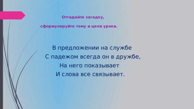      Отгадайте загадку,    сформулируйте тему и цели урока.    В предложении на службе  С падежом всегда он в дружбе,  На него показывает  И слова все связывает.   