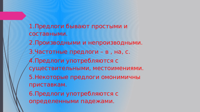 1.Предлоги бывают простыми и составными. 2.Производными и непроизводными. 3.Частотные предлоги – в , на, с. 4.Предлоги употребляются с существительными, местоимениями. 5.Некоторые предлоги омонимичны приставкам. 6.Предлоги употребляются с определенными падежами. 