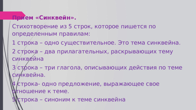 Прием «Синквейн». Стихотворение из 5 строк, которое пишется по определенным правилам: 1 строка – одно существительное. Это тема синквейна. 2 строка – два прилагательных, раскрывающих тему синквейна 3 строка – три глагола, описывающих действия по теме синквейна. 4 строка- одно предложение, выражающее свое отношение к теме. 5 строка – синоним к теме синквейна 