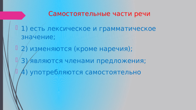  Самостоятельные части речи 1) есть лексическое и грамматическое значение; 2) изменяются (кроме наречия); 3) являются членами предложения; 4) употребляются самостоятельно 