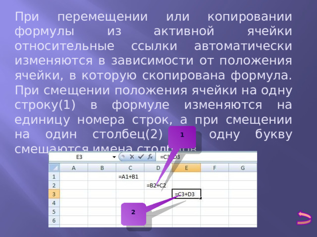 При перемещении или копировании формулы из активной ячейки относительные ссылки автоматически изменяются в зависимости от положения ячейки, в которую скопирована формула. При смещении положения ячейки на одну строку(1) в формуле изменяются на единицу номера строк, а при смещении на один столбец(2) на одну букву смещаются имена столбцов. 1 2 